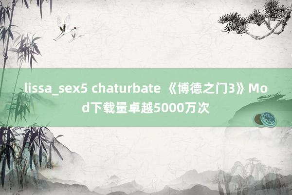 lissa_sex5 chaturbate 《博德之门3》Mod下载量卓越5000万次