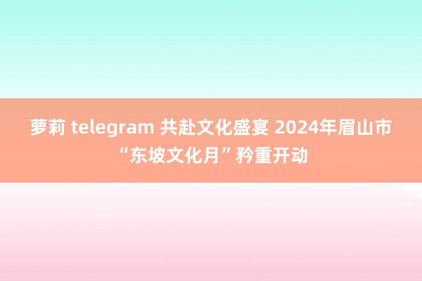 萝莉 telegram 共赴文化盛宴 2024年眉山市“东坡文化月”矜重开动