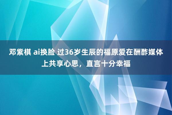 邓紫棋 ai换脸 过36岁生辰的福原爱在酬酢媒体上共享心思，直言十分幸福