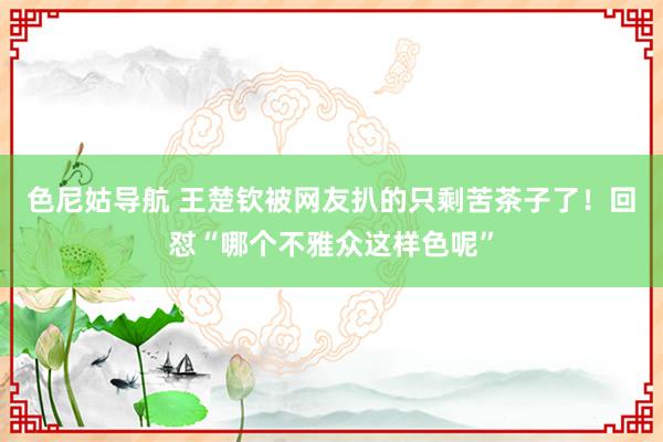 色尼姑导航 王楚钦被网友扒的只剩苦茶子了！回怼“哪个不雅众这样色呢”