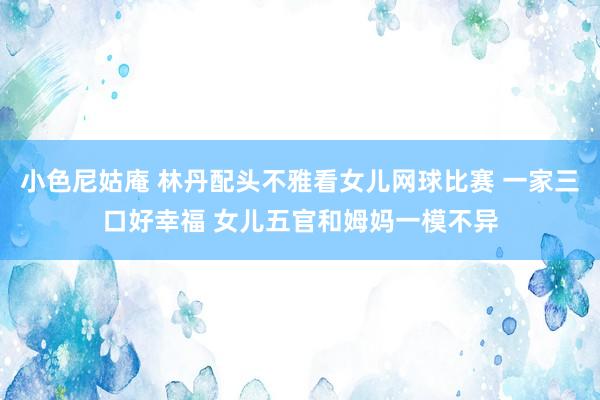 小色尼姑庵 林丹配头不雅看女儿网球比赛 一家三口好幸福 女儿五官和姆妈一模不异