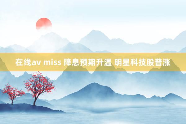 在线av miss 降息预期升温 明星科技股普涨