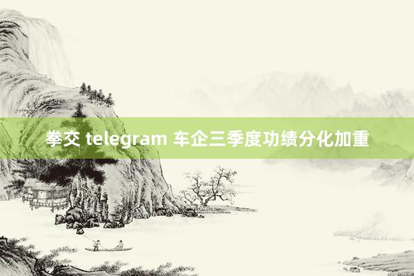 拳交 telegram 车企三季度功绩分化加重