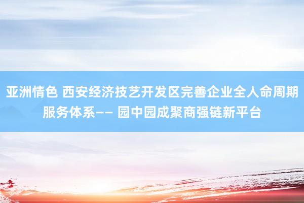 亚洲情色 西安经济技艺开发区完善企业全人命周期服务体系—— 园中园成聚商强链新平台