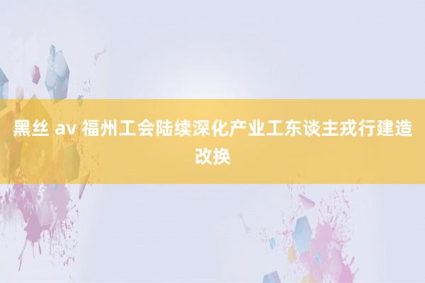 黑丝 av 福州工会陆续深化产业工东谈主戎行建造改换