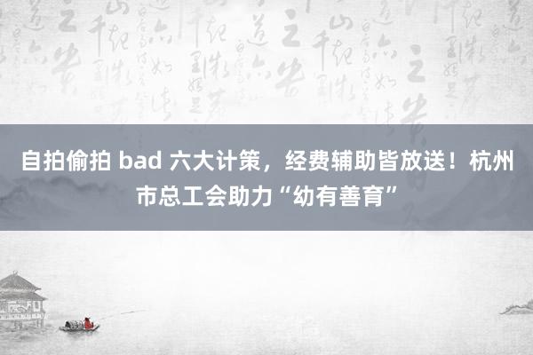 自拍偷拍 bad 六大计策，经费辅助皆放送！杭州市总工会助力“幼有善育”