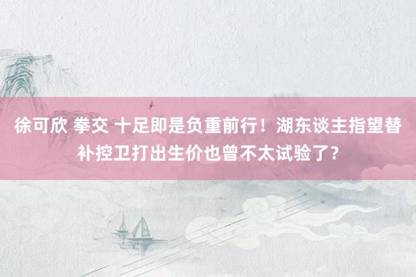 徐可欣 拳交 十足即是负重前行！湖东谈主指望替补控卫打出生价也曾不太试验了？