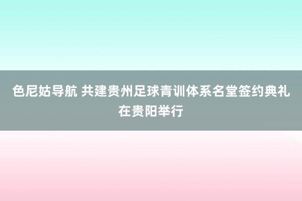 色尼姑导航 共建贵州足球青训体系名堂签约典礼在贵阳举行