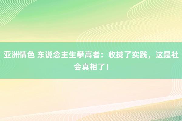 亚洲情色 东说念主生攀高者：收拢了实践，这是社会真相了！