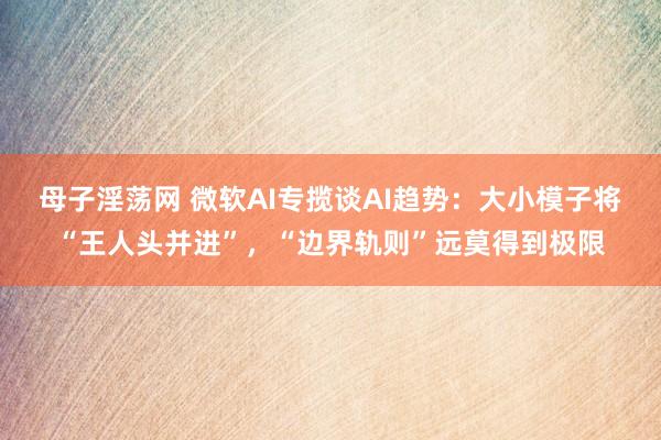 母子淫荡网 微软AI专揽谈AI趋势：大小模子将“王人头并进”，“边界轨则”远莫得到极限