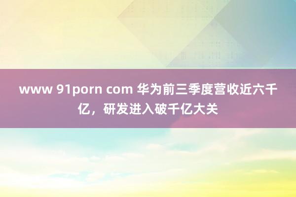 www 91porn com 华为前三季度营收近六千亿，研发进入破千亿大关