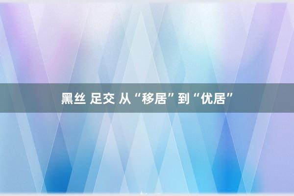 黑丝 足交 从“移居”到“优居”