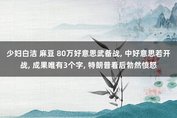 少妇白洁 麻豆 80万好意思武备战, 中好意思若开战, 成果唯有3个字, 特朗普看后勃然愤怒