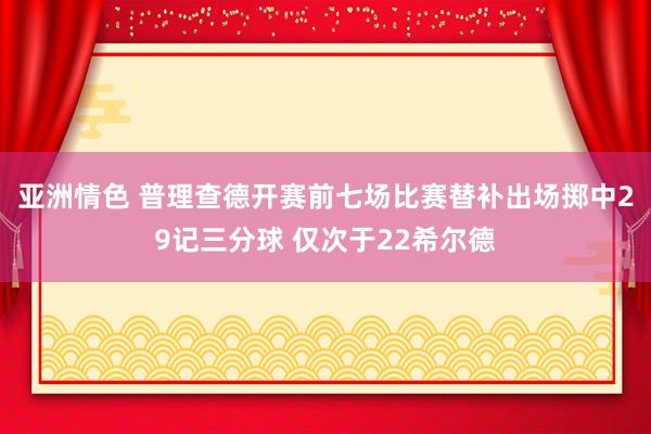 亚洲情色 普理查德开赛前七场比赛替补出场掷中29记三分球 仅次于22希尔德