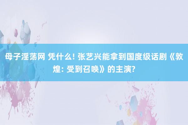 母子淫荡网 凭什么! 张艺兴能拿到国度级话剧《敦煌: 受到召唤》的主演?