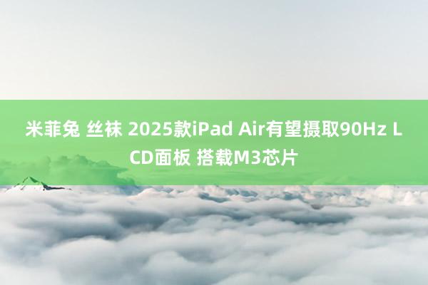 米菲兔 丝袜 2025款iPad Air有望摄取90Hz LCD面板 搭载M3芯片