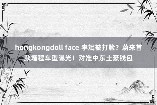 hongkongdoll face 李斌被打脸？蔚来首款增程车型曝光！对准中东土豪钱包