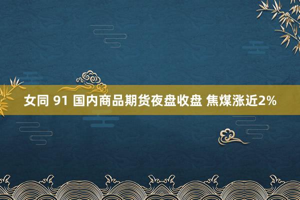 女同 91 国内商品期货夜盘收盘 焦煤涨近2%