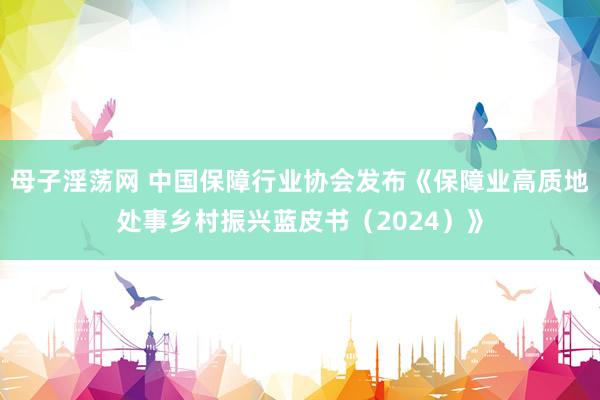 母子淫荡网 中国保障行业协会发布《保障业高质地处事乡村振兴蓝皮书（2024）》