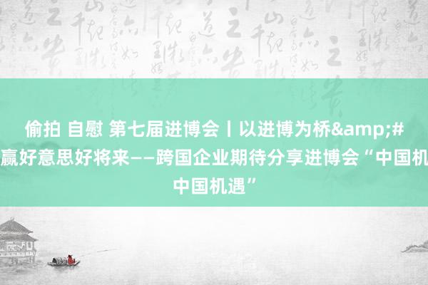 偷拍 自慰 第七届进博会丨以进博为桥&#32;赢好意思好将来——跨国企业期待分享进博会“中国机遇”