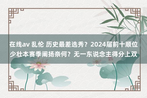 在线av 乱伦 历史最差选秀？2024届前十顺位少壮本赛季阐扬奈何？无一东说念主得分上双