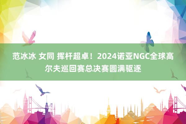 范冰冰 女同 挥杆超卓！2024诺亚NGC全球高尔夫巡回赛总决赛圆满驱逐