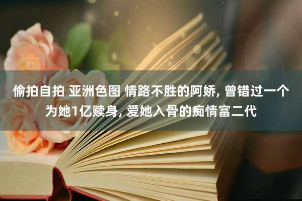 偷拍自拍 亚洲色图 情路不胜的阿娇， 曾错过一个为她1亿赎身， 爱她入骨的痴情富二代