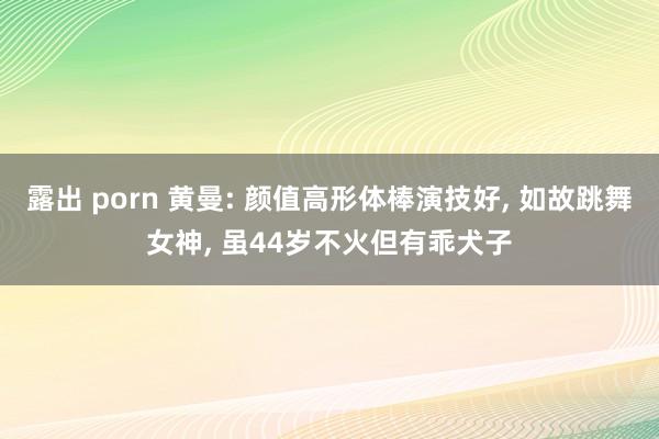 露出 porn 黄曼: 颜值高形体棒演技好, 如故跳舞女神, 虽44岁不火但有乖犬子