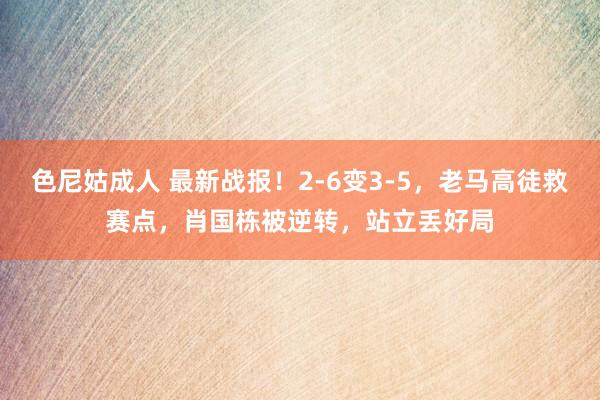 色尼姑成人 最新战报！2-6变3-5，老马高徒救赛点，肖国栋被逆转，站立丢好局