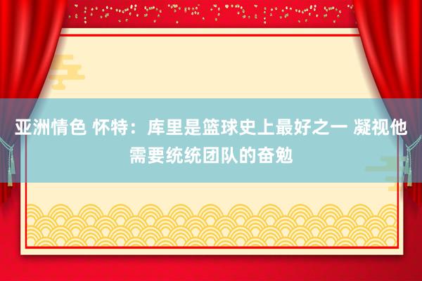 亚洲情色 怀特：库里是篮球史上最好之一 凝视他需要统统团队的奋勉