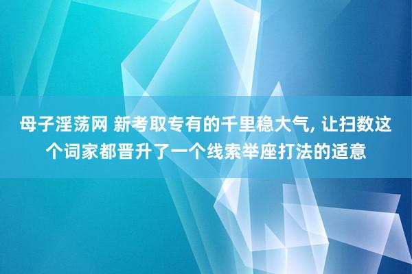 母子淫荡网 新考取专有的千里稳大气， 让扫数这个词家都晋升了一个线索举座打法的适意