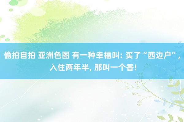 偷拍自拍 亚洲色图 有一种幸福叫: 买了“西边户”， 入住两年半， 那叫一个香!