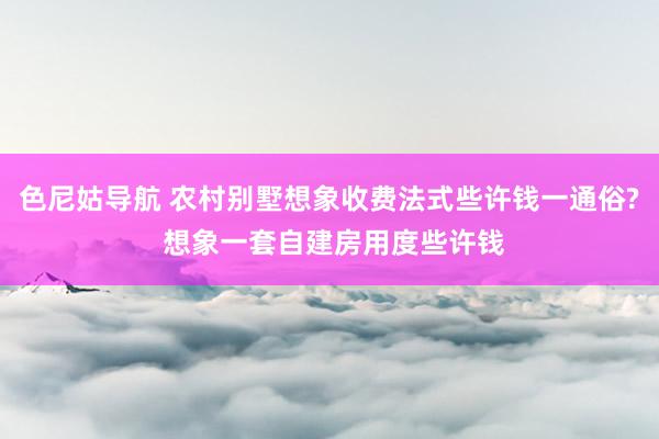 色尼姑导航 农村别墅想象收费法式些许钱一通俗? 想象一套自建房用度些许钱