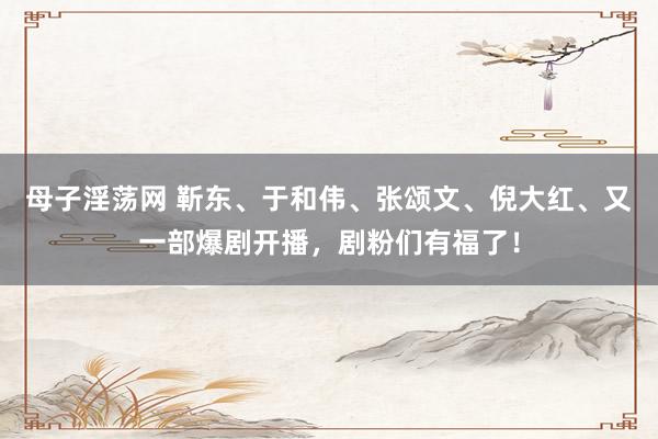 母子淫荡网 靳东、于和伟、张颂文、倪大红、又一部爆剧开播，剧粉们有福了！