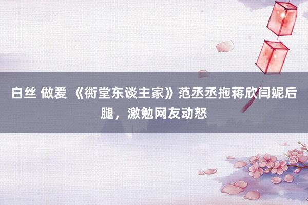 白丝 做爱 《衖堂东谈主家》范丞丞拖蒋欣闫妮后腿，激勉网友动怒