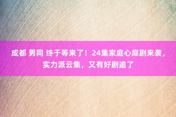 成都 男同 终于等来了！24集家庭心扉剧来袭，实力派云集，又有好剧追了