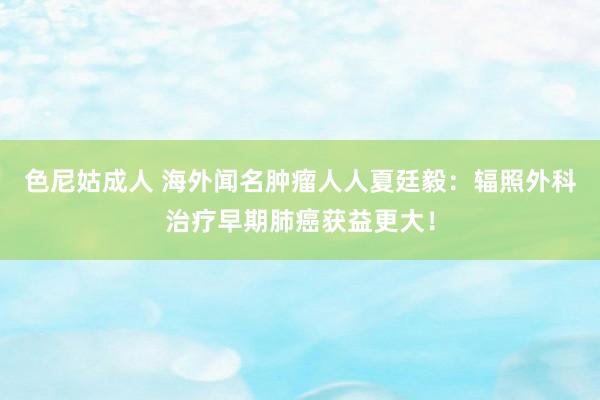 色尼姑成人 海外闻名肿瘤人人夏廷毅：辐照外科治疗早期肺癌获益更大！