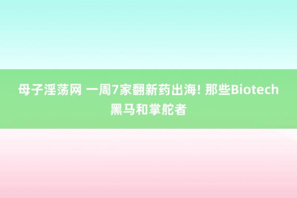 母子淫荡网 一周7家翻新药出海! 那些Biotech黑马和掌舵者