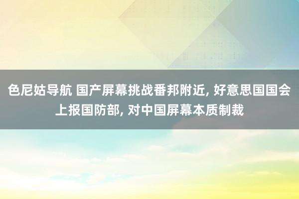 色尼姑导航 国产屏幕挑战番邦附近, 好意思国国会上报国防部, 对中国屏幕本质制裁