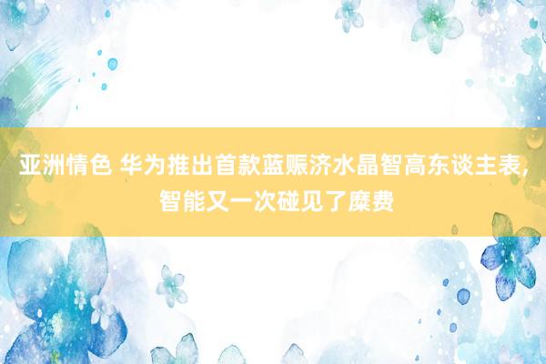 亚洲情色 华为推出首款蓝赈济水晶智高东谈主表， 智能又一次碰见了糜费