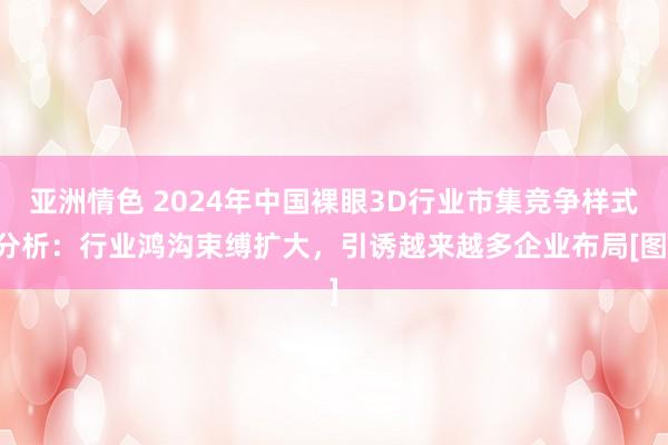 亚洲情色 2024年中国裸眼3D行业市集竞争样式分析：行业鸿沟束缚扩大，引诱越来越多企业布局[图]