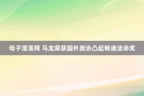 母子淫荡网 马龙荣获国外奥协凸起畅通活命奖