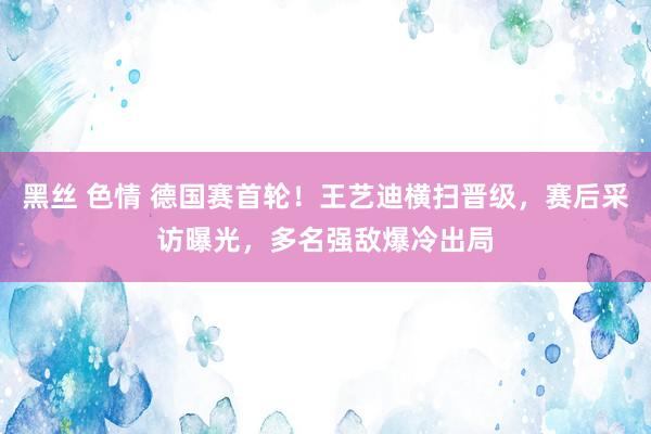 黑丝 色情 德国赛首轮！王艺迪横扫晋级，赛后采访曝光，多名强敌爆冷出局