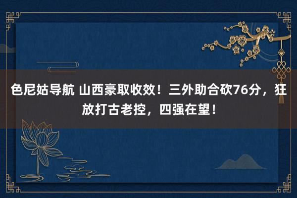 色尼姑导航 山西豪取收效！三外助合砍76分，狂放打古老控，四强在望！