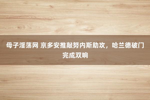 母子淫荡网 京多安推敲努内斯助攻，哈兰德破门完成双响