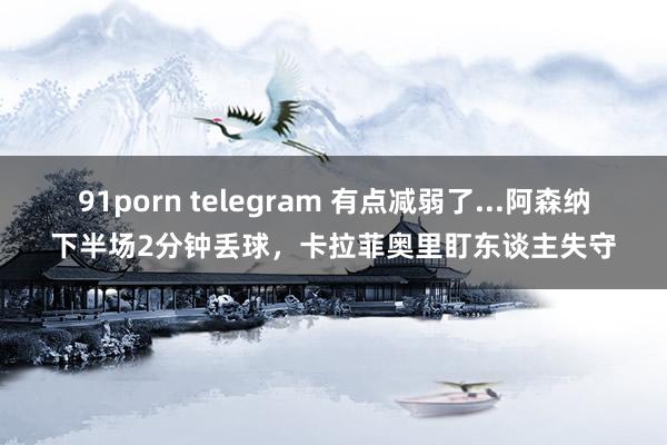 91porn telegram 有点减弱了...阿森纳下半场2分钟丢球，卡拉菲奥里盯东谈主失守