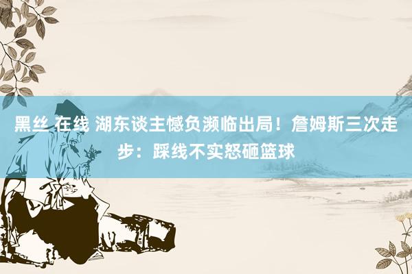 黑丝 在线 湖东谈主憾负濒临出局！詹姆斯三次走步：踩线不实怒砸篮球