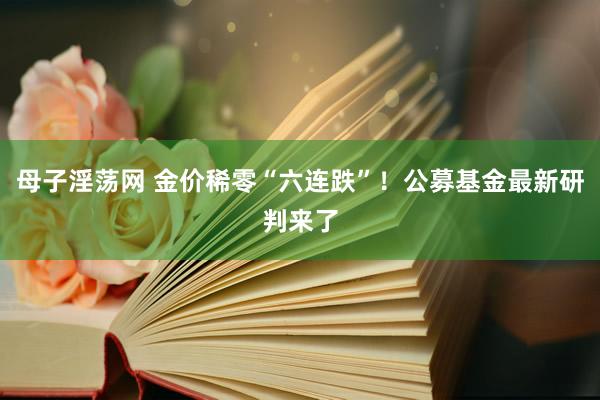 母子淫荡网 金价稀零“六连跌”！公募基金最新研判来了