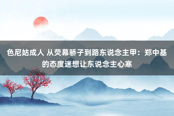 色尼姑成人 从荧幕骄子到路东说念主甲：郑中基的态度迷想让东说念主心寒