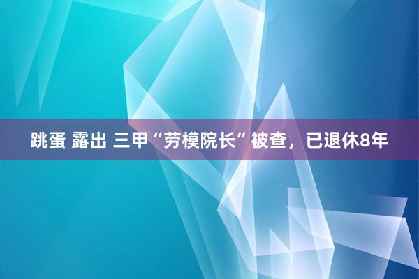 跳蛋 露出 三甲“劳模院长”被查，已退休8年